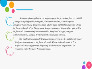 13
le terme francophonie est apparu pour la première fois vers 1880
, lorsqu’un géographe français , Onesime Reclus , l’utilise pour
désigner l’ensemble des personnes et des pays parlant le français .donc
la francophonie c’est l’ensemble des personnes et des institus qui utilise
le francais comme langue maternelle , langue d’usage , langue
administrative , langue d’enseignent ou langue choisie .
On parle désormais de francophonie avec un « f » miniscule pour
désigner les locuteurs de francais et de Francophonie avec « F »
majuscule pour figurer le dispositif institutionnel organisant les
relations entre les pays francophones .
 