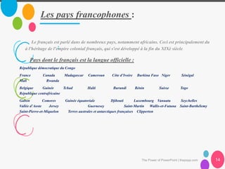 Les pays francophones :
The Power of PowerPoint | thepopp.com 14
Le français est parlé dans de nombreux pays, notamment africains. Ceci est principalement du
à l'héritage de l'empire colonial français, qui s'est développé à la fin du XIXè siècle.:
Pays dont le français est la langue officielle :
République démocratique du Congo
France Canada Madagascar Cameroun Côte d’Ivoire Burkina Faso Niger Sénégal
Mali Rwanda
Belgique Guinée Tchad Haïti Burundi Bénin Suisse Togo
République centrafricaine
Gabon Comores Guinée équatoriale Djibouti Luxembourg Vanuatu Seychelles
Vallée d’Aoste Jersey Guernesey Saint-Martin Wallis-et-Futuna Saint-Barthélemy
Saint-Pierre-et-Miquelon Terres australes et antarctiques françaises Clipperton
 