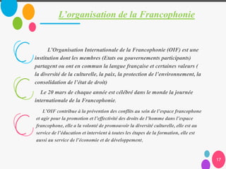 L’organisation de la Francophonie
17
L’Organisation Internationale de la Francophonie (OIF) est une
institution dont les membres (Etats ou gouvernements participants)
partagent ou ont en commun la langue française et certaines valeurs (
la diversité de la culturelle, la paix, la protection de l’environnement, la
consolidation de l’état de droit)
Le 20 mars de chaque année est célébré dans le monde la journée
internationale de la Francophonie,
L’OIF contribue à la prévention des conflits au sein de l’espace francophone
et agir pour la promotion et l’effectivité des droits de l’homme dans l’espace
francophone, elle a la volonté de promouvoir la diversité culturelle, elle est au
service de l’éducation et intervient à toutes les étapes de la formation, elle est
aussi au service de l’économie et de développement,
 