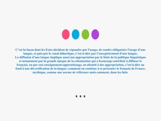 C’est la façon dont les Etats décident de répandre par l’usage, de rendre obligatoire l’usage d’une
langue, et puis par le canal didactique, c’est-à-dire par l’enregistrement d’une langue,
La diffusion d’une langue implique aussi son appropriation par le biais de la politique linguistique
et notamment par la grande époque de la colonisation qui a beaucoup contribué à diffuser le
français, ou par son enseignement-apprentissage, on aboutit à des appropriation, c’est-à-dire au
fond à une diversification de la langue; comment on continue à se présenter le français de France,
mythique, comme une norme de référence mais comment, dans les faits.
 