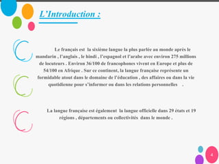 L’Introduction :
4
Le français est la sixième langue la plus parlée au monde après le
mandarin , l’anglais , le hindi , l’espagnol et l’arabe avec environ 275 millions
de locuteurs . Environ 36/100 de francophones vivent en Europe et plus de
54/100 en Afrique . Sur ce continent, la langue française représente un
formidable atout dans le domaine de l’éducation , des affaires ou dans la vie
quotidienne pour s’informer ou dans les relations personnelles .
La langue française est également la langue officielle dans 29 états et 19
régions , départements ou collectivités dans le monde .
 