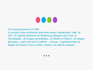 L’ancien francais vers 800 .
Le premier texte en francais dont nous ayons connaissance date de
842 . Il s’agit des Serments de Strabourg échangés entre Luis le
Germanique , de Langue germanique , et Charles le Chauve , de langue
francaise , contre leur frère Lothaire , chacun s’exprimant dans la
langue de l’autre et non en latin comme c’en était la coutume .
 