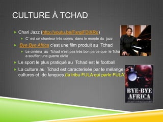 CULTURE À TCHAD
 Chari Jazz (http://youtu.be/FxrgiFDiXRo)
 C´ est un chanteur très connu dans le monde du jazz
 Bye Bye Africa c’est une film produit au Tchad
 Le cinéma au Tchad n’est pas très bon parce que le Tchad
a souffert une guerre civile
 Le sport le plus pratiqué au Tchad est le football
 La culture au Tchad est caracterisée par le mélange de
cultures et de langues (la tribu FULA qui parle FULA)
 