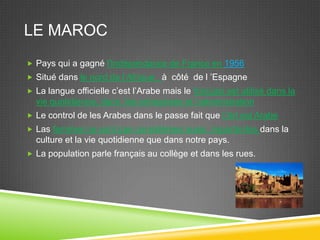 LE MAROC
 Pays qui a gagné l'Indépendance de France en 1956
 Situé dans le nord de l’Afrique , à côté de l ’Espagne
 La langue officielle c’est l’Arabe mais le français est utilisé dans la
vie quotidienne, dans les entreprises et l’administration
 Le control de les Arabes dans le passe fait que l’Art est Arabe
 Las femmes ne sont pas considérées aussi importantes dans la
culture et la vie quotidienne que dans notre pays.
 La population parle français au collège et dans les rues.
 