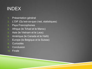 INDEX
1. Présentation général
2. L’OIF (Qu’est-ce-que c’est, statistiques)
3. Pays Francophones
4. Afrique (le Tchad et le Maroc)
5. Asie (le Vietnam et le Laos)
6. Amérique (le Canada et le Haïti)
7. Europe (la Belgique et la Suisse)
8. Curiosités
9. Conclusion
10. Finale
 