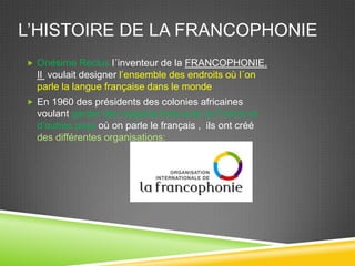 L’HISTOIRE DE LA FRANCOPHONIE
 Onésime Reclus l´inventeur de la FRANCOPHONIE.
Il voulait designer l’ensemble des endroits où l´on
parle la langue française dans le monde
 En 1960 des présidents des colonies africaines
voulant garder des rapports forts avec la France et
d’autres pays où on parle le français , ils ont créé
des différentes organisations:
 