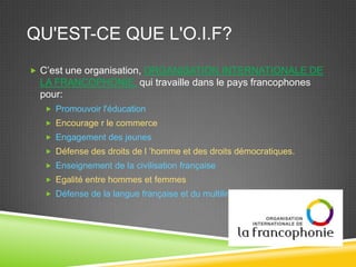 QU'EST-CE QUE L'O.I.F?
 C’est une organisation, ORGANISATION INTERNATIONALE DE
LA FRANCOPHONIE, qui travaille dans le pays francophones
pour:
 Promouvoir l'éducation
 Encourage r le commerce
 Engagement des jeunes
 Défense des droits de l ’homme et des droits démocratiques.
 Enseignement de la civilisation française
 Egalité entre hommes et femmes
 Défense de la langue française et du multilinguisme
 