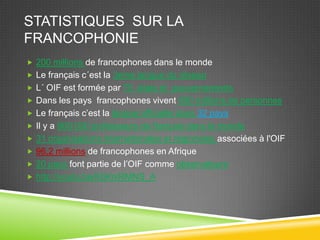 STATISTIQUES SUR LA
FRANCOPHONIE
 200 millions de francophones dans le monde
 Le français c´est la 3eme langue du réseau
 L´ OIF est formée par 70 états et gouvernements
 Dans les pays francophones vivent 890 millions de personnes
 Le français c’est la langue officielle dans 32 pays
 Il y a 900 000 professeurs de français dans le monde
 31 organisations internationales et régionales associées à l'OIF
 96,2 millions de francophones en Afrique
 20 pays font partie de l’OIF comme observateurs
 http://youtu.be/K6KniRMNS_A
 