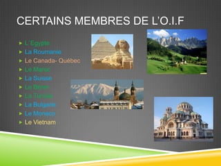 CERTAINS MEMBRES DE L’O.I.F
 L´Egypte
 La Roumanie
 Le Canada- Québec
 Le Maroc
 La Suisse
 Le Bénin
 La Tunisie
 La Bulgarie
 Le Monaco
 Le Vietnam
 