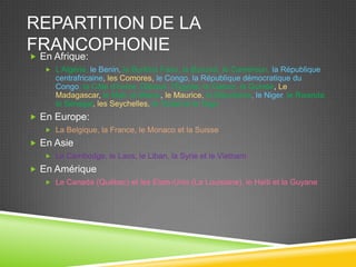 REPARTITION DE LA
FRANCOPHONIE
 En Afrique:
 L’Algérie, le Benin, le Burkina Faso, le Burundi, le Cameroun, la République
centrafricaine, les Comores, le Congo, la République démocratique du
Congo, la Côte d’Ivoire, Djibouti, l’Égypte, le Gabon, la Guinée, Le
Madagascar, le Mali, le Maroc, le Maurice, la Mauritanie, le Niger, le Rwanda,
le Sénégal, les Seychelles, le Tchad et le Togo
 En Europe:
 La Belgique, la France, le Monaco et la Suisse
 En Asie
 Le Cambodge, le Laos, le Liban, la Syrie et le Vietnam
 En Amérique
 Le Canada (Québec) et les Etats-Unis (La Louisiane), le Haïti et la Guyane
 