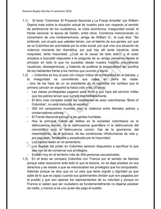 Damaris Bujato Sánchez III semestre 2014 
1.1) El texto “Colombia: El Proyecto Nacional y La Franja Amarilla” por William 
Ospina trata sobre la situación actual de nuestro país con respecto al sentido 
de pertenencia de los ciudadanos, la crisis económica, inseguridad social, el 
frente nacional, la época de Gaitán, entre otros. Comienza mencionando un 
comentario de una norteamericana, amiga de William O., el cual dice: “No 
entiendo, con el país que ustedes tienen, con el talento de sus gentes, por qué 
se ve Colombia tan acorralada por la crisis social; por qué vive una situación de 
violencia creciente tan dramática, por qué hay allí tanta injusticia, tanta 
inequidad, tanta impunidad. ¿Cuál es la causa de todo esto?” y el autor 
empieza a buscarle respuesta a la pregunta de su amiga pensando desde el 
principio en todo lo que ha sucedido desde nuestra historia, encontrando 
injusticias, desesperanzas, y tratando de justificar la personalidad tan pacifica 
de los habitantes frente a los hechos que ocurren a diario. 
1.2) – Colombia es hoy el país con mayor índice de criminalidad en el planeta, y 
la inseguridad va convirtiendo sus calles en tierra de nadie. 
- Uno de los hijos de un ex presidente de la república me confeso que la 
primera canción en español la había oído a los 20 años. 
- Las clases privilegiadas pagaron para librar a sus hijos del servicio militar 
que los pobres tenían que cumplir irremediablemente. 
- El libro más completo sobre las variedades de aves colombianas “Birds of 
Colombia”, no está traducido al español. 
- 300 mil campesinos muertos dejó la violencia entre liberales pobres y 
conservadores pobres. 
- El Frente Nacional excluyó a las gentes humildes. 
- Hoy la principal fuente de delitos en la sociedad colombiana es la 
delincuencia común; no la delincuencia guerrillera ni la delincuencia del 
narcotráfico sino la delincuencia común, hija de la ignorancia, del 
resentimiento, de la pobreza, de las condiciones infrahumanas de vida y, 
por supuesto, fortalecida y perpetuada por la impunidad. 
- Los héroes están en el cementerio. 
- Los dueños del poder en Colombia parecen dispuestos a sacrificar lo que 
sea con tal de conservar sus privilegios. 
- Existen hoy en el territorio más de 400 personas secuestradas. 
1.3) En el texto se compara Colombia con Francia por el sentido de libertad 
porque sabe reaccionar ante todo lo que la lesione, no se deja pisotear en sus 
derechos y se resiste a que se menoscaben los privilegios que ha conquistado. 
Además porque se dice que es un país que tiene orgullo y dignidad ya que 
sabe de lo que es capaz cuando sus gobernantes olvidan que son pagados por 
el pueblo y que son apenas los representantes de su voluntad y porque en 
Francia sí saben que ser ciudadano es fundamentalmente no dejarse pisotear 
de nadie, y menos si es uno quien les pago el sueldo. 
 