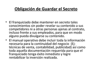 Obligación de Guardar el Secreto El franquiciado debe mantener en secreto tales conocimientos sin poder revelar su contenido a sus competidores ni a otras personas ajenas al contrato, incluso frente a sus empleados, para que en modo alguno pueda divulgarse su contenido. El manual operativo debe incluir toda la información necesaria para la continuidad del negocio  (Ej: técnicas de venta, contabilidad, publicidad) así como toda aquella documentación requerida para que el franquiciado tenga éxito inmediato y logre rentabilizar la inversión realizada. 