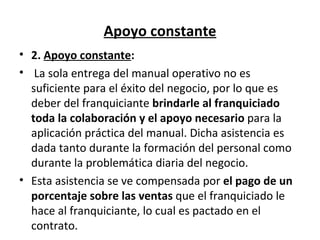Apoyo constante 2.  Apoyo constante :   La sola entrega del manual operativo no es suficiente para el éxito del negocio, por lo que es deber del franquiciante  brindarle al franquiciado toda la colaboración y el apoyo necesario  para la aplicación práctica del manual. Dicha asistencia es dada tanto durante la formación del personal como durante la problemática diaria del negocio. Esta asistencia se ve compensada por  el pago de un porcentaje sobre las ventas  que el franquiciado le hace al franquiciante, lo cual es pactado en el contrato. 