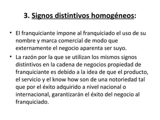 3.  Signos distintivos homogéneos : El franquiciante impone al franquiciado el uso de su nombre y marca comercial de modo que externamente el negocio aparenta ser suyo.  La razón por la que se utilizan los mismos signos distintivos en la cadena de negocios propiedad de franquiciante es debido a la idea de que el producto, el servicio y el know how son de una notoriedad tal que por el éxito adquirido a nivel nacional o internacional, garantizarán el éxito del negocio al franquiciado. 