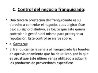 C.  Control del negocio franquiciado : Una tercera prestación del franquiciante es su derecho a controlar el negocio, pues al girar éste bajo su signo distintivo, es lógico que éste quiera controlar la gestión del mismo para proteger su reputación. Este control se ejerce sobre: a.  Compras : El franquiciante le señala al franquiciado las fuentes de aprovisionamiento que ha de utilizar, por lo que es usual que éste último venga obligado a adquirir los productos de proveedores específicos 