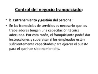 Control del negocio franquiciado : b. Entrenamiento y gestión del personal: En las franquicias de servicios es necesario que los trabajadores tengan una capacitación técnica adecuada. Por esta razón, el franquiciante podrá dar instrucciones y supervisar si los empleados están suficientemente capacitados para ejercer el puesto para el que han sido nombrados.  