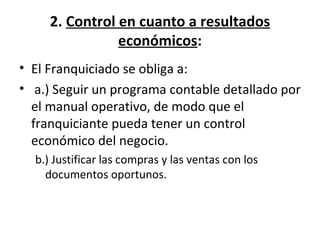 2.  Control en cuanto a resultados económicos : El Franquiciado se obliga a:   a.) Seguir un programa contable detallado por el manual operativo, de modo que el franquiciante pueda tener un control económico del negocio. b.) Justificar las compras y las ventas con los documentos oportunos.  