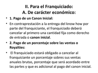 II. Para el Franquiciado: A. De carácter económico: 1. Pago de un Canon Inicial: En contraprestación a la entrega del know how por parte del franquiciante, el franquiciado deberá cancelar al primero una cantidad fija como derecho de entrada o  canon inicial . 2. Pago de un porcentaje sobre las ventas o Royalties:   El franquiciado estará obligado a cancelar al franquiciante un porcentaje sobres sus ventas anuales brutas, porcentaje que será acordado entre las partes y que es adicional al pago del canon inicial. 
