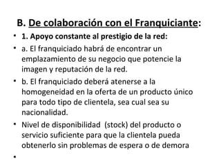 B.  De colaboración con el Franquiciante : 1. Apoyo constante al prestigio de la red: a. El franquiciado habrá de encontrar un emplazamiento de su negocio que potencie la imagen y reputación de la red. b. El franquiciado deberá atenerse a la homogeneidad en la oferta de un producto único para todo tipo de clientela, sea cual sea su nacionalidad. Nivel de disponibilidad  (stock) del producto o servicio suficiente para que la clientela pueda obtenerlo sin problemas de espera o de demora 