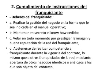 2.  Cumplimiento de instrucciones del franquiciante - Deberes del franquiciado: a. Realizar la gestión del negocio en la forma que le sea indicada en el manual operativo; b. Mantener en secreto el know how cedido; c. Velar en todo momento por prestigiar la imagen y buena reputación de la red del franquiciante; d. Abstenerse de realizar competencia al franquiciante durante la vigencia del contrato, lo mismo que a otros franquiciados de la red, mediante apertura de otros negocios idénticos o análogos a los que son objeto del contrato. 