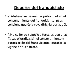 Deberes del franquiciado e. Abstenerse de realizar publicidad sin el consentimiento del franquiciante, pues conviene que ésta vaya dirigida por aquél. f. No ceder su negocio a terceras personas, físicas o jurídica, sin el consentimiento y autorización del franquiciante, durante la vigencia del contrato.  