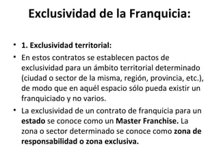 Exclusividad de la Franquicia: 1. Exclusividad territorial: En estos contratos se establecen pactos de exclusividad para un ámbito territorial determinado (ciudad o sector de la misma, región, provincia, etc.), de modo que en aquél espacio sólo pueda existir un franquiciado y no varios. La exclusividad de un contrato de franquicia para un  estado  se conoce como un  Master Franchise.  La zona o sector determinado se conoce como  zona de responsabilidad o zona exclusiva. 
