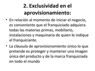 2. Exclusividad en el aprovisionamiento: En relación al momento de iniciar el negocio, es conveniente que el franquiciado adquiera todas las materias primas, mobiliario, instalaciones y maquinaria de quien le indique el franquiciante. La cláusula de aprovisionamiento único lo que pretende es proteger y mantener una imagen única del producto y de la marca franquiciada en todo el mundo 