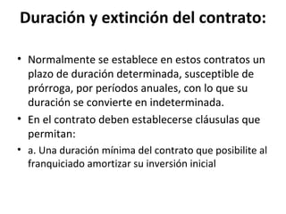 Duración y extinción del contrato: Normalmente se establece en estos contratos un plazo de duración determinada, susceptible de prórroga, por períodos anuales, con lo que su duración se convierte en indeterminada. En el contrato deben establecerse cláusulas que permitan: a. Una duración mínima del contrato que posibilite al franquiciado amortizar su inversión inicial 