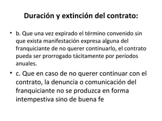 Duración y extinción del contrato: b. Que una vez expirado el término convenido sin que exista manifestación expresa alguna del franquiciante de no querer continuarlo, el contrato pueda ser prorrogado tácitamente por períodos anuales. c. Que en caso de no querer continuar con el contrato, la denuncia o comunicación del franquiciante no se produzca en forma intempestiva sino de buena fe 
