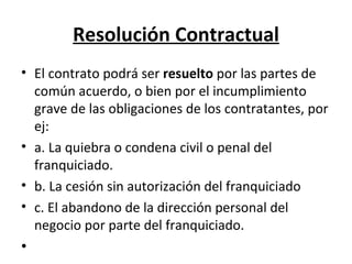 Resolución Contractual El contrato podrá ser  resuelto  por las partes de común acuerdo, o bien por el incumplimiento grave de las obligaciones de los contratantes, por ej: a. La quiebra o condena civil o penal del franquiciado. b. La cesión sin autorización del franquiciado c. El abandono de la dirección personal del negocio por parte del franquiciado. 