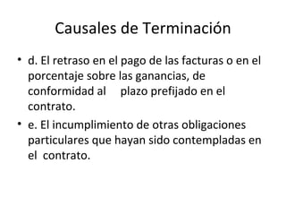 Causales de Terminación d. El retraso en el pago de las facturas o en el porcentaje sobre las ganancias, de conformidad al  plazo prefijado en el contrato. e. El incumplimiento de otras obligaciones particulares que hayan sido contempladas en el  contrato. 