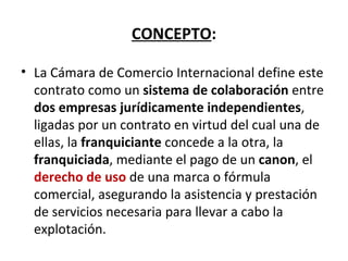CONCEPTO : La Cámara de Comercio Internacional define este contrato como un  sistema de colaboración  entre  dos empresas jurídicamente independientes , ligadas por un contrato en virtud del cual una de ellas, la  franquiciante  concede a la otra, la  franquiciada , mediante el pago de un  canon , el  derecho de uso  de una marca o fórmula comercial, asegurando la asistencia y prestación de servicios necesaria para llevar a cabo la explotación. 