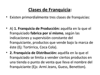 Clases de Franquicia : Existen primordialmente tres clases de franquicias: A)  1. Franquicia de Producción:  aquélla en la que el franquiciado  fabrica por sí mismo , según las indicaciones y supervisión constante del franquiciante, productos que vende bajo la marca de éste (Ej: Tortirrica, Coca Cola). 2. Franquicia de Distribución:  aquélla en la que el franquiciado se limita a vender ciertos productos en una tienda o punto de venta que lleva el nombre del franquiciante ( Ejs: Armi Jeans, Guess, Benetton). 