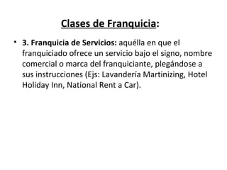 Clases de Franquicia : 3. Franquicia de Servicios:  aquélla en que el franquiciado ofrece un servicio bajo el signo, nombre comercial o marca del franquiciante, plegándose a sus instrucciones ( Ejs: Lavandería Martinizing, Hotel Holiday Inn, National Rent a Car). 