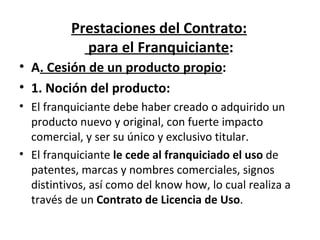 Prestaciones del Contrato:  para el Franquiciante : A . Cesión de un producto propio : 1. Noción del producto: El franquiciante debe haber creado o adquirido un producto nuevo y original, con fuerte impacto comercial, y ser su único y exclusivo titular. El franquiciante  le cede al franquiciado el uso  de patentes, marcas y nombres comerciales, signos distintivos, así como del know how, lo cual realiza a través de un  Contrato de Licencia de Uso . 