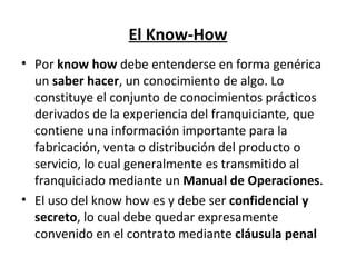 El Know-How Por  know how  debe entenderse en forma genérica un  saber hacer , un conocimiento de algo. Lo constituye el conjunto de conocimientos prácticos derivados de la experiencia del franquiciante, que contiene una información importante para la fabricación, venta o distribución del producto o servicio, lo cual generalmente es transmitido al franquiciado mediante un  Manual de Operaciones . El uso del know how es y debe ser  confidencial y secreto , lo cual debe quedar expresamente convenido en el contrato mediante  cláusula penal   