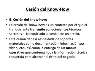 Cesión del Know-How B.  Cesión del know-how : La cesión del know how es un contrato por el que el franquiciante  transmite conocimientos técnicos  secretos al franquiciado a cambio de un precio. Esta cesión debe ir respaldada de soportes materiales como documentación, información por vídeo, etc., así como la entrega de un  manual operativo  que contenga toda la información técnica requerida para alcanzar el éxito del negocio.  