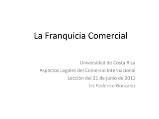 La Franquicia Comercial Universidad de Costa Rica Aspectos Legales del Comercio Internacional Lecci ón del 21 de junio de 2011 Lic Federico Gonzalez 