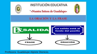 INSTITUCIÓN EDUCATIVA
“«Nuestra Señora de Guadalupe»
Profesora: Guadalupe Alpiste Dionicio.
LA ORACIÓN Y LA FRASE
 
