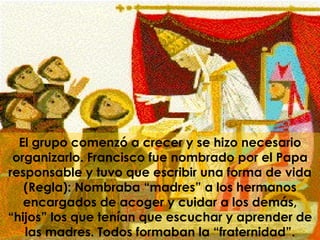 El grupo comenzó a crecer y se hizo necesario organizarlo. Francisco fue nombrado por el Papa responsable y tuvo que escribir una forma de vida (Regla): Nombraba “madres” a los hermanos encargados de acoger y cuidar a los demás, “hijos” los que tenían que escuchar y aprender de las madres. Todos formaban la “fraternidad”. 