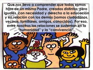Que nos lleva a comprender que todos somos hijos de un mismo Padre, creados distintos, pero iguales, con necesidad y derecho a la educación y en relación con los demás (somos ciudadanos, vecinos, familiares, amigos, conocidos). Por eso, entre nosotros las relaciones se sustentan en la “humanidad” y la “convivencia”.  