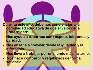 Durante este año, debemos concienciar a la comunidad educativa de que el valor de la Fraternidad: Nos ayuda a tratarnos con respeto, tolerancia y caridad.  Nos enseña a convivir desde la igualdad y la diferencia. Nos lleva a trabajar por un mundo más fraterno. -  Nos hace compartir y regalarnos de forma solidaria. 