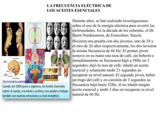 LA FRECUENCIA ELÉCTRICA DE
LOS ACEITES ESENCIALES
Durante años, se han realizado investigaciones
sobre el uso de la energía eléctrica para revertir las
enfermedades. En la década de los ochentas, el Dr.
Bjorn Nordenstrom, de Estocolmo, Suecia.
Hicieron una prueba con dos jóvenes, uno de 24 y
el otro de 26 años respectivamente, los dos tuvieron
la misma frecuencia de 66 Hz. El primer jóven
sostuvo en su mano una taza de café, sin beberlo e
inmediatamente su frecuencia bajó a 58Hz en 3
segundos; dejó la taza de café, inhaló un aceite
esencial y solamente tardó 21 segundos en
recuperar su nivel natural. El segundo jóven, bebió
un trago del café y en cuestión de 3 segundos su
frecuencia bajó hasta 52Hz, él no inhaló ningún
aceite esencial y tardó 3 días en recuperar su nivel
natural de 66 Hz.

 