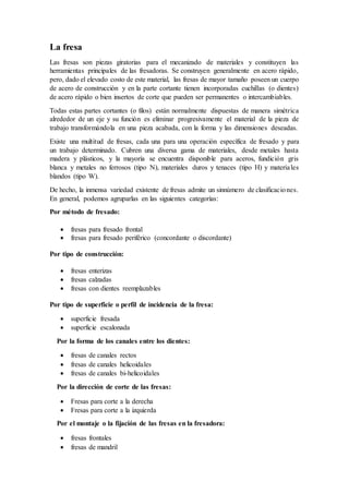 La fresa
Las fresas son piezas giratorias para el mecanizado de materiales y constituyen las
herramientas principales de las fresadoras. Se construyen generalmente en acero rápido,
pero, dado el elevado costo de este material, las fresas de mayor tamaño poseen un cuerpo
de acero de construcción y en la parte cortante tienen incorporadas cuchillas (o dientes)
de acero rápido o bien insertos de corte que pueden ser permanentes o intercambiables.
Todas estas partes cortantes (o filos) están normalmente dispuestas de manera simétrica
alrededor de un eje y su función es eliminar progresivamente el material de la pieza de
trabajo transformándola en una pieza acabada, con la forma y las dimensiones deseadas.
Existe una multitud de fresas, cada una para una operación específica de fresado y para
un trabajo determinado. Cubren una diversa gama de materiales, desde metales hasta
madera y plásticos, y la mayoría se encuentra disponible para aceros, fundición gris
blanca y metales no ferrosos (tipo N), materiales duros y tenaces (tipo H) y materiales
blandos (tipo W).
De hecho, la inmensa variedad existente de fresas admite un sinnúmero de clasificaciones.
En general, podemos agruparlas en las siguientes categorías:
Por método de fresado:
 fresas para fresado frontal
 fresas para fresado periférico (concordante o discordante)
Por tipo de construcción:
 fresas enterizas
 fresas calzadas
 fresas con dientes reemplazables
Por tipo de superficie o perfil de incidencia de la fresa:
 superficie fresada
 superficie escalonada
Por la forma de los canales entre los dientes:
 fresas de canales rectos
 fresas de canales helicoidales
 fresas de canales bi-helicoidales
Por la dirección de corte de las fresas:
 Fresas para corte a la derecha
 Fresas para corte a la izquierda
Por el montaje o la fijación de las fresas en la fresadora:
 fresas frontales
 fresas de mandril
 