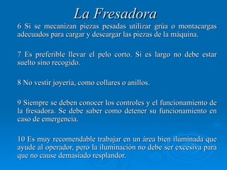 La Fresadora
6 Si se mecanizan piezas pesadas utilizar grúa o montacargas
adecuados para cargar y descargar las piezas de la máquina.

7 Es preferible llevar el pelo corto. Si es largo no debe estar
suelto sino recogido.

8 No vestir joyería, como collares o anillos.

9 Siempre se deben conocer los controles y el funcionamiento de
la fresadora. Se debe saber como detener su funcionamiento en
caso de emergencia.

10 Es muy recomendable trabajar en un área bien iluminada que
ayude al operador, pero la iluminación no debe ser excesiva para
que no cause demasiado resplandor.
 