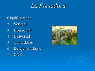 La Fresadora
Clasificacion:
2. Vertical
3. Horizontal
4. Universal
5. Copiadoras
6. De ejes multiple
7. CNC
 