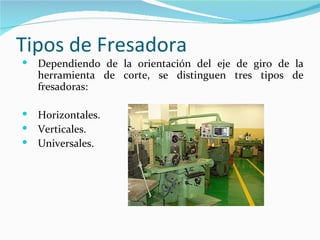 Tipos de Fresadora
   Dependiendo de la orientación del eje de giro de la
    herramienta de corte, se distinguen tres tipos de
    fresadoras:

   Horizontales.
   Verticales.
   Universales.
 
