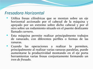 Fresadora Horizontal
 Utiliza fresas cilíndricas que se montan sobre un eje
  horizontal accionado por el cabezal de la máquina y
  apoyado por un extremo sobre dicho cabezal y por el
  otro sobre un rodamiento situado en el puente deslizante
  llamado carnero.
 Esta máquina permite realizar principalmente trabajos
  de ranurado, con diferentes perfiles o formas de las
  ranuras.
 Cuando las operaciones a realizar lo permiten,
  principalmente al realizar varias ranuras paralelas, puede
  aumentarse la productividad montando en el eje porta
  herramientas varias fresas conjuntamente formando un
  tren de fresado.
 