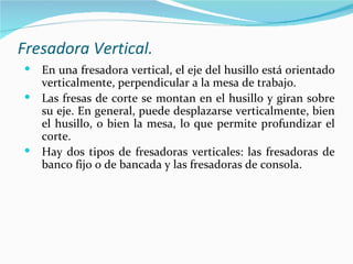 Fresadora Vertical.
 En una fresadora vertical, el eje del husillo está orientado
  verticalmente, perpendicular a la mesa de trabajo.
 Las fresas de corte se montan en el husillo y giran sobre
  su eje. En general, puede desplazarse verticalmente, bien
  el husillo, o bien la mesa, lo que permite profundizar el
  corte.
 Hay dos tipos de fresadoras verticales: las fresadoras de
  banco fijo o de bancada y las fresadoras de consola.
 