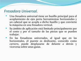 Fresadora Universal.
 Una fresadora universal tiene un husillo principal para el
  acoplamiento de ejes porta herramientas horizontales y
  un cabezal que se acopla a dicho husillo y que convierte
  la máquina en una fresadora vertical.
 Su ámbito de aplicación está limitado principalmente por
  el costo y por el tamaño de las piezas que se pueden
  trabajar.
 En las fresadoras universales, al igual que en las
  horizontales, el puente es deslizante, conocido como
  carnero, puede desplazarse de delante a detrás y
  viceversa sobre unas guías.
 